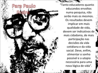 “ Tanto educadores quanto educandos envoltos numa pesquisa, não serão mais os mesmos. Os resultados devem implicar em mais qualidade de vida, devem ser indicativos de mais cidadania, de mais participação nas decisões da vida cotidiana e da vida social. Deve, enfim, alimentar o sonho possível e a utopia necessária para uma nova lógica de vida”. 