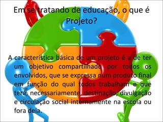 Em se tratando de educação, o que é Projeto? A característica básica de um projeto é a de ter um objetivo compartilhado por todos os envolvidos, que se expressa num produto final em função do qual todos trabalham e que terá, necessariamente, destinação, divulgação e circulação social internamente na escola ou fora dela. 