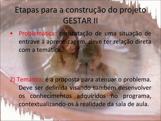 Etapas para a construção do projeto GESTAR II Problemática : constatação de uma situação de entrave à aprendizagem, deve ter relação direta com a temática. 2) Temática : é a proposta para atenuar o problema. Deve ser definida visando também desenvolver os conhecimentos adquiridos no programa, contextualizando-os à realidade da sala de aula. 