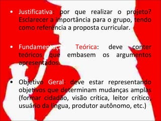 Justificativa : por que realizar o projeto? Esclarecer a importância para o grupo, tendo como referência a proposta curricular. Fundamentação   Teórica : deve conter teóricos que embasem os argumentos apresentados. Objetivo  Geral : deve estar representando objetivos que determinam mudanças amplas (formar cidadão, visão crítica, leitor crítico, usuário da língua, produtor autônomo, etc.) 
