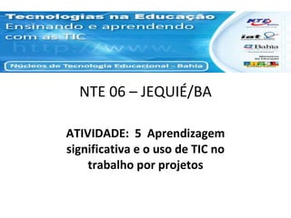 NTE 06 – JEQUIÉ/BA ATIVIDADE:  5  Aprendizagem significativa e o uso de TIC no trabalho por projetos 