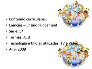 Conteúdo curriculares: Ciências – Ensino Fundamental II Série: 5ª  Turmas: A, B Tecnologia e Midias utilizadas: TV e Vídeo Ano: 2009 