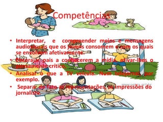 Competências   Interpretar,  e  compreender meios e mensagens audiovisuais que os jovens consomem e com os quais se envolvem afetivamente.  Encorajar pais a conhecerem a mídia, ativar-lhes o pensamento crítico, Analisar o que a TV veicula. Num telejornal, por exemplo. Separar do fato as representações, as impressões do  jornalista.   