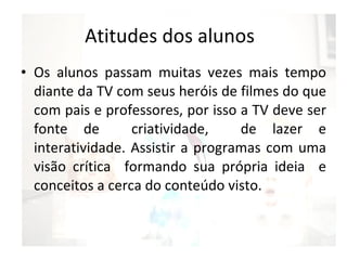 Atitudes dos alunos Os alunos passam muitas vezes mais tempo diante da TV com seus heróis de filmes do que com pais e professores, por isso a TV deve ser fonte de  criatividade,  de lazer e interatividade. Assistir a programas com uma visão crítica  formando sua própria ideia  e conceitos a cerca do conteúdo visto. 