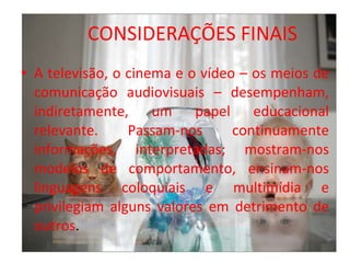 CONSIDERAÇÕES FINAIS A televisão, o cinema e o vídeo – os meios de comunicação audiovisuais – desempenham, indiretamente, um papel educacional relevante. Passam-nos continuamente informações, interpretadas; mostram-nos modelos de comportamento, ensinam-nos linguagens coloquiais e multimídia e privilegiam alguns valores em detrimento de outros . 