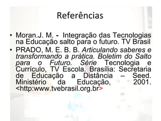 Referências Moran.J. M.  -  Integração das Tecnologias na Educação salto para o futuro. TV Brasil PRADO, M. E. B. B.  Articulando saberes e transformando a prática. Boletim do Salto para o Futuro. Série  Tecnologia e Currículo, TV Escola. Brasília: Secretaria de Educação a Distância – Seed. Ministério da Educação,  2001. <http:www.tvebrasil.org.br > 