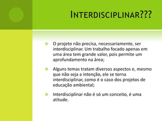 I NTERDISCIPLINAR ???

   O projeto não precisa, necessariamente, ser
    interdisciplinar. Um trabalho focado apenas em
    uma área tem grande valor, pois permite um
    aprofundamento na área;
   Alguns temas tratam diversos aspectos e, mesmo
    que não seja a intenção, ele se torna
    interdisciplinar, como é o caso dos projetos de
    educação ambiental;
   Interdisciplinar não é só um conceito, é uma
    atitude.
 