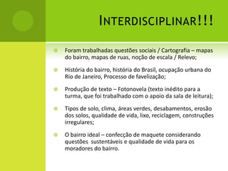 I NTERDISCIPLINAR !!!
   Foram trabalhadas questões sociais / Cartografia – mapas
    do bairro, mapas de ruas, noção de escala / Relevo;
   História do bairro, história do Brasil, ocupação urbana do
    Rio de Janeiro, Processo de favelização;
   Produção de texto – Fotonovela (texto inédito para a
    turma, que foi trabalhado com o apoio da sala de leitura);
   Tipos de solo, clima, áreas verdes, desabamentos, erosão
    dos solos, qualidade de vida, lixo, reciclagem, construções
    irregulares;
   O bairro ideal – confecção de maquete considerando
    questões sustentáveis e qualidade de vida para os
    moradores do bairro.
 
