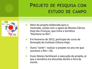 P ROJETO DE PESQUISA COM
                    ESTUDO DE CAMPO


   Além do projeto elaborado para o
    mestrado, contei com o apoio da Revista Ciência
    Hoje das Crianças, que tinha a temática
    “Aventure-se Rio”;
   Em fevereiro de 2012, participei do curso de
    formação do Instituto Ciência Hoje;
   Outra “sorte”: realizar o projeto no ano em que
    acontece a Rio + 20;
   Esses fatores facilitaram a execução do projeto, já
    que a temática era discutida dentro e fora da
    escola.
 