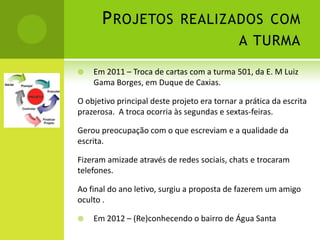 P ROJETOS REALIZADOS COM
                                              A TURMA

   Em 2011 – Troca de cartas com a turma 501, da E. M Luiz
    Gama Borges, em Duque de Caxias.

O objetivo principal deste projeto era tornar a prática da escrita
prazerosa. A troca ocorria às segundas e sextas-feiras.

Gerou preocupação com o que escreviam e a qualidade da
escrita.

Fizeram amizade através de redes sociais, chats e trocaram
telefones.

Ao final do ano letivo, surgiu a proposta de fazerem um amigo
oculto .

   Em 2012 – (Re)conhecendo o bairro de Água Santa
 