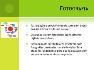 F OTOGRAFIA

   Participação e envolvimento da turma em busca
    dos problemas vividos no bairro;

   Os alunos tiraram fotografias (com câmeras
    digitais ou celulares);

   Ficaram muito satisfeitos em assistirem suas
    fotografias projetadas na sala de vídeo. Essa
    etapa foi fundamental para que realizassem com
    empenho todas as etapas seguintes.
 