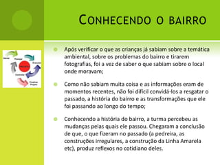 C ONHECENDO                     O BAIRRO

   Após verificar o que as crianças já sabiam sobre a temática
    ambiental, sobre os problemas do bairro e tirarem
    fotografias, foi a vez de saber o que sabiam sobre o local
    onde moravam;

   Como não sabiam muita coisa e as informações eram de
    momentos recentes, não foi difícil convidá-los a resgatar o
    passado, a história do bairro e as transformações que ele
    foi passando ao longo do tempo;

   Conhecendo a história do bairro, a turma percebeu as
    mudanças pelas quais ele passou. Chegaram a conclusão
    de que, o que fizeram no passado (a pedreira, as
    construções irregulares, a construção da Linha Amarela
    etc), produz reflexos no cotidiano deles.
 