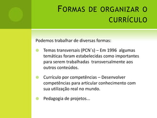 F ORMAS DE ORGANIZAR O
                                   CURRÍCULO

Podemos trabalhar de diversas formas:

   Temas transversais (PCN´s) – Em 1996 algumas
    temáticas foram estabelecidas como importantes
    para serem trabalhadas transversalmente aos
    outros conteúdos.

   Currículo por competências – Desenvolver
    competências para articular conhecimento com
    sua utilização real no mundo.

   Pedagogia de projetos...
 