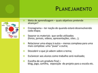 P LANEJAMENTO
   Meta de aprendizagem – quais objetivos pretende
    alcançar?
   Cronograma – ter noção de quando estará desenvolvendo
    cada etapa;
   Separar os materiais que serão utilizados
    (livros, jornais, vídeos, apresentações, sites...);
   Relacionar uma etapa à outra – menos complexa para uma
    mais complexa: uma “puxa” a outra;
   Descobrir o que já sabem sobre o tema;
   Esclarecer aos alunos como trabalho será realizado;
   Escolha de um produto final –
    blog, jogo, cartilha, exposição do projeto para a escola etc.
 