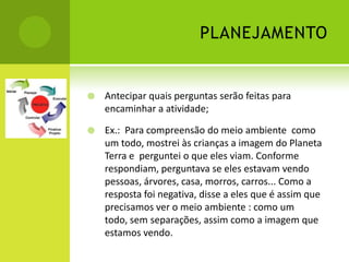 PLANEJAMENTO


   Antecipar quais perguntas serão feitas para
    encaminhar a atividade;

   Ex.: Para compreensão do meio ambiente como
    um todo, mostrei às crianças a imagem do Planeta
    Terra e perguntei o que eles viam. Conforme
    respondiam, perguntava se eles estavam vendo
    pessoas, árvores, casa, morros, carros... Como a
    resposta foi negativa, disse a eles que é assim que
    precisamos ver o meio ambiente : como um
    todo, sem separações, assim como a imagem que
    estamos vendo.
 