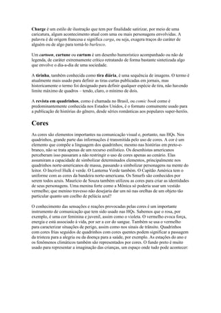 Charge é um estilo de ilustração que tem por finalidade satirizar, por meio de uma
caricatura, algum acontecimento atual com uma ou mais personagens envolvidas. A
palavra é de origem francesa e significa carga, ou seja, exagera traços do caráter de
alguém ou de algo para torná-lo burlesco.

Um cartoon, cartune ou cartum é um desenho humorístico acompanhado ou não de
legenda, de caráter extremamente crítico retratando de forma bastante sintetizada algo
que envolve o dia-a-dia de uma sociedade.

A tirinha, também conhecida como tira diária, é uma sequência de imagens. O termo é
atualmente mais usado para definir as tiras curtas publicadas em jornais, mas
historicamente o termo foi designado para definir qualquer espécie de tira, não havendo
limite máximo de quadros – tendo, claro, o mínimo de dois.

A revista em quadrinhos, como é chamada no Brasil, ou comic book como é
predominantemente conhecida nos Estados Unidos, é o formato comumente usado para
a publicação de histórias do gênero, desde séries românticas aos populares super-heróis.

Cores
As cores são elementos importantes na comunicação visual e, portanto, nas HQs. Nos
quadrinhos, grande parte das informações é transmitida pelo uso de cores. A cor é um
elemento que compõe a linguagem dos quadrinhos; mesmo nas histórias em preto-e-
branco, não se trata apenas de um recurso estilístico. Os desenhistas americanos
perceberam isso passaram a não restringir o uso de cores apenas ao cenário. Elas
assumiram a capacidade de simbolizar determinados elementos, principalmente nos
quadrinhos norte-americanos de massa, passando a simbolizar personagens na mente do
leitor. O Incrível Hulk é verde. O Lanterna Verde também. O Capitão América tem o
uniforme com as cores da bandeira norte-americana. Os Smurfs são conhecidos por
serem todos azuis. Maurício de Souza também utilizou as cores para criar as identidades
de seus personagens. Uma menina forte como a Mônica só poderia usar um vestido
vermelho; que menino travesso não desejaria dar um nó nas orelhas de um objeto tão
particular quanto um coelho de pelúcia azul?

O conhecimento das sensações e reações provocadas pelas cores é um importante
instrumento de comunicação que tem sido usado nas HQs. Sabemos que o rosa, por
exemplo, é uma cor feminina e juvenil, assim como o violeta. O vermelho evoca força,
energia e está associado à vida, por ser a cor do sangue. Também se usa o vermelho
para caracterizar situações de perigo, assim como nos sinais de trânsito. Quadrinhos
com cores frias seguidos de quadrinhos com cores quentes podem significar a passagem
da tristeza para a alegria ou da doença para a saúde, por exemplo. As estações do ano e
os fenômenos climáticos também são representados por cores. O fundo preto é muito
usado para representar a imaginação das crianças, um espaço onde tudo pode acontecer:
 