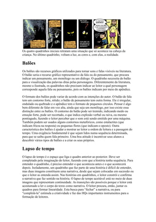 Os quatro quadrinhos iniciais retratam uma situação que só acontece na cabeça da
criança. No último quadrinho, voltam a luz, as cores e, com elas, a realidade.

Balões
Os balões são recursos gráficos utilizados para tornar sons e falas visíveis na literatura.
O balão seria o recurso gráfico representativo da fala ou do pensamento, que procura
indicar um pensamento, um monólogo ou um diálogo. O quadrinho necessita do balão
para a visualização das palavras ditas pelas personagens. Diferentemente da literatura,
mesmo a ilustrada, os quadrinhos não precisam indicar ao leitor a qual personagem
corresponde aquela fala ou pensamento, pois os balões indicam por meio do apêndice.

O formato dos balões pode variar de acordo com as intenções do autor. O balão de fala
tem um contorno forte, nítido; o balão de pensamento tem outra forma. Ele é irregular,
ondulado ou quebrado e o apêndice tem o formato de pequenos círculos. Pensar é algo
bem diferente de falar em voz alta, ainda que seja um monólogo, por isso existe essa
distinção entre os balões. O contorno do balão pode ser tremido, indicando medo ou
emoção forte, pode ser recortado, o que indica explosão verbal ou raiva, ou mesmo
pontiagudo, fazendo o leitor perceber que o som está sendo emitido por uma máquina.
Também podem ser usados alguns contornos metafóricos, como estalactites (que
indicam frieza na resposta) ou pequenas flores (que indicam o oposto). Outra
característica dos balões é ajudar a mostrar ao leitor a ordem de leitura e a passagem do
tempo. Uma exigência fundamental é que sejam lidos numa sequência determinada,
para que se saiba quem fala primeiro. Uma boa atitude é incentivar seus alunos a
descobrir vários tipos de balões e a criar os seus próprios.

Lapso de tempo
O lapso de tempo é o espaço que liga o quadro anterior ao posterior. Deve ser
completado pela imaginação do leitor, fazendo com que a história tenha sequência. Para
entender o quadrinho, é preciso entender o que aconteceu antes e o que acontecerá
depois. Isoladamente, um quadrinho que faz parte de uma história é difícil de entender,
mas duas imagens constituem uma narrativa, desde que sejam colocadas em sucessão ou
que o leitor as entenda assim. Nas histórias em quadrinhos, o leitor constrói e confirma
a narrativa que faz sentido na história. O lapso de tempo aceitável está no meio de duas
imagens que representam continuidade. As transições são possíveis porque o leitor está
acostumado a ler o corpo do texto como narrativa. O leitor procura, então, juntar os
quadros para formar linearidade. Esta busca para “fechar” a narrativa, ou para
“completá-la” estimula a criatividade e faz das HQs importantes instrumentos para a
formação de leitores.
 