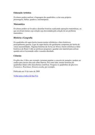 Educação Artística

Os alunos podem analisar a linguagem dos quadrinhos e criar seus próprios
personagens, balões, quadros e onomatopeias.

Matemática

Os alunos podem ser levados a desenhar histórias explicando operações matemáticas, ou
que envolvam tramas cuja solução seja desvendada pela solução de um problema
matemático.

História e Geografia

Os quadrinhos de super-heróis trazem muitas referências a fatos históricos,
principalmente guerras. Ligas de super-heróis são geralmente compostas por heróis de
várias nacionalidades. Algumas histórias da Turma da Mônica fazem referência a fatos
históricos do Brasil. Cabe ao professor pesquisar e guardar este material para utilizar
quando estiver lecionando sobre o assunto abordado.

Ciências

Os gibis dos X-Men, por exemplo, tornaram popular o conceito de mutação e podem ser
usados para iniciar uma aula sobre Darwin. Por outro lado, muitas histórias em
quadrinhos falam sobre descobertas científicas. Pesquise os quadrinhos do Quarteto
Fantástico, Watchman, Homem-aranha, por exemplo.

Publicado em 19 de maio de 2009

Voltar para o índice de Sua Voz
 