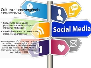 Culturada convergência
HenryJenkins(2009)
• Cooperação entre várias
plataformas e entre múltiplas
indústrias midiáticas
• Coexistência entre os sistemas de
mídia e seus processos
A convergência não ocorre por meio de
aparelhos, por mais sofisticados que
venham a ser. A convergência ocorre
dentro dos cérebros de consumidores
individuais e em suas interações sociais
com outros. (2009).
 