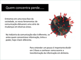 Quem concentra perde.....
Entramos em uma nova fase da
sociedade, as novas ferramentas de
comunicação efetuaram uma série de
mudanças em diversas áreas.
Na indústria da comunicação não é diferente, se
antes quem concentrava informação, tinha o
poder, hoje é bem diferente.
Para entender um pouco é importante dividir
em 3 fases e conhecer como ocorre a
transformação da informação em dinheiro.
 