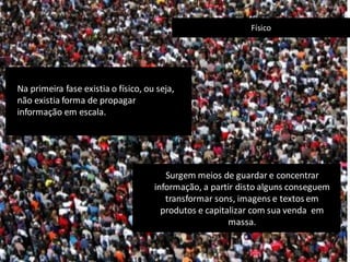 Surgem meios de guardar e concentrar
informação, a partir disto alguns conseguem
transformar sons, imagens e textos em
produtos e capitalizar com sua venda em
massa.
Físico
Na primeira fase existia o físico, ou seja,
não existia forma de propagar
informação em escala.
 