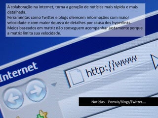 Notícias – Portais/Blogs/Twitter....
A colaboração na internet, torna a geração de notícias mais rápida e mais
detalhada.
Ferramentas como Twitter e blogs oferecem informações com maior
velocidade e com maior riqueza de detalhes por causa dos hyperlinks.
Meios baseados em matriz não conseguem acompanhar justamenteporque
a matriz limita sua velocidade.
 
