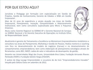 POR QUE ESTOU AQUI?
Jornalista e Pedagoga por formação com especialização em Gestão de
Projetos, Gestão do Conhecimento, Gerente de Cidades e MBA em Gestão
Empresarial .
Mais de 15 anos de experiência e ampla atuação nas áreas de Gestão
Empresarial, Planejamento, Inovação, Competitividade e Relacionamento
Institucional, bem como consultoria especializada para Micro e Pequenas
Empresas.
Atuou como Gerente Regional no SEBRAE-SP e Gerente Nacional de Serviços
no SEBRAE Nacional e foi Gerente Executiva de Operações no Instituto Ethos
de Responsabilidade Social.
Atualmente é gerente de Treinamento e Excelência na Momentum Empreendimentos Imobiliários e
consultora nas áreas de Planejamento, Marketing e Gestão de Pessoas. Realiza mentoria e coaching
com foco no desenvolvimento de modelo de negócios (Canvas) e no desenvolvimento de
comportamentos empreendedores; bem como elaboração de planejamento estratégico através de
ferramentas como BSC, SWOT, cadeia de valor e indicadores de desempenho de gestão.
Docente nas Universidades Mogi das Cruzes, Universidade Braz Cubas, Fundação Armando Álvares
Penteado (FAAP) e Fundação Getúlio Vargas (FGV/SP).
É autora do blog Lounge Empreendedor e co-autora do do livro “Empreendedorismo Inovador”
lançado pela Editora Évora em setembro de 2012.
 