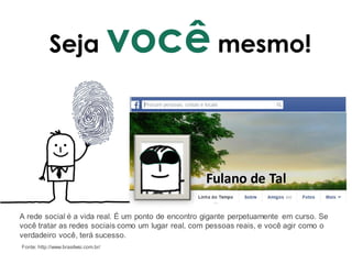 Seja você mesmo!
Fulano de Tal
A rede social é a vida real. É um ponto de encontro gigante perpetuamente em curso. Se
você tratar as redes sociais como um lugar real, com pessoas reais, e você agir como o
verdadeiro você, terá sucesso.
Fonte: http://www.brasilwsi.com.br/
 