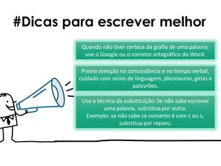 #Dicas para escrever melhor
Use a técnica da substituição: Se não sabe escrever
uma palavra, substituapor outra.
Exemplo: se não sabe se conserto é com c ou s,
substitua por reparo.
Quando não tiver certeza da grafia de uma palavra,
use o Google ou o corretor ortográfico do Word.
Preste atenção na concordância e no tempo verbal,
cuidado com vícios de linguagem, pleonasmo, gírias e
palavrões.
 