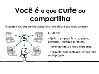 Você é o que curte ou
compartilha
Cuidado:
- Ajudar a propagar boatos, golpes,
correntes. (verifique as fontes).
- Humor duvidoso e fotos impróprias.
- Netiqueta: cada conteúdo tem sua rede
social própria.
Pergunte-se: O que eu vou compartilhar me afetará ou afetará alguém?
 
