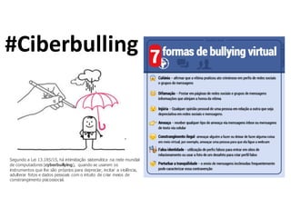 #Ciberbulling
Segundo a Lei 13.185/15, há intimidação sistemática na rede mundial
de computadores (cyberbullying), quando se usarem os
instrumentos que lhe são próprios para depreciar, incitar a violência,
adulterar fotos e dados pessoais com o intuito de criar meios de
constrangimento psicossocial.
 