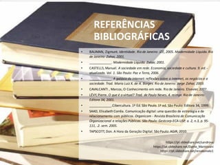 • BAUMAN, Zigmunt. Identidade. Rio de Janeiro: JZE, 2005. Modernidade Líquida. Rio
de Janeiro: Zahar, 2001.
• ____________. Modernidade Líquida. Zahar, 2001.
• CASTELLS, Manuel. A sociedade em rede. Economia, sociedade e cultura. 9. ed. -
atualizada. Vol. 1. São Paulo: Paz e Terra, 2006.
• ____________. A galáxia da internet: reflexões sobre a internet, os negócios e a
sociedade. Trad. Maria Luiz X. de A. Borges. Rio de Janeiro: Jorge Zahar, 2003.
• CAVALCANTI , Marcos, O Conhecimento em rede. Rio de Janeiro. Elsevier, 2007.
• LÉVY, Pierre. O que é o virtual? Trad. de Paulo Neves. 4. reimpr. Rio de Janeiro:
Editora 34, 2001.
• ____________.Cibercultura. 1ª Ed. São Paulo. 1ª ed. São Paulo: Editora 34, 1999.
• SAAD, Elisabeth Corrêa. Comunicação digital: uma questão de estratégia e de
relacionamento com públicos. Organicom - Revista Brasileira de Comunicação
Organizacional e relações Públicas. São Paulo: Gestcorp-ECA-USP, a. 2, n.3, p. 95-
111, .2. sem. 2005.
• TAPSCOTT, Don. A Hora da Geração Digital. São Paulo: AGIR, 2010.
https://pt.slideshare.net/sandrovx
https://pt.slideshare.net/Dante_Mantovani
https://pt.slideshare.net/renatomelo1
REFERÊNCIAS
BIBLIOGRÁFICAS
 