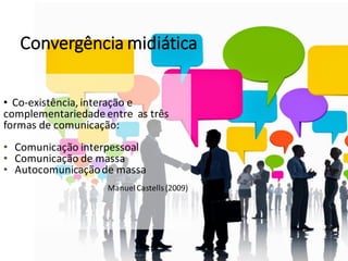• Co-existência, interação e
complementariedade entre as três
formas de comunicação:
• Comunicação interpessoal
• Comunicação de massa
• Autocomunicaçãode massa
ManuelCastells (2009)
Convergência midiática
 