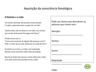 AquisiçãodaconsciênciafonológicaO Ratinho e o LeãoUm ratinhodistraídonãoprestoumuitaatençãoE acaboucapturado entre as patas de um leão!“Senhorleão, não me devore e me solte, meusenhor,que um diaaindapossolhepagarestefavor!”O leãomorreu de rir:“Como possoprecisar de alguémtãopequenoassim?Podeircuidardasuavida, deixequeeucuido de mim!”O ratinhoviu-se livre, e o leão, com majestade,Afastou-se de mansinho, todocheio de vaidade.Masfoisóandardoispassos e sentiufaltar-lhe o chão:umaredemuito forte prendeufirme o leão!Pediraosalunosquedescubram as palavrasquerimam com:Atenção:      __________________________Senhor:        _________________________Assim:          _________________________Majestade:   _________________________Chão:           _________________________193º dia