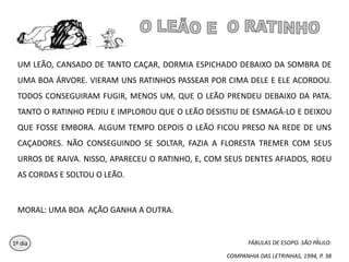 O LEÃO E  O RATINHOUM LEÃO, CANSADO DE TANTO CAÇAR, DORMIA ESPICHADO DEBAIXO DA SOMBRA DE UMA BOA ÁRVORE. VIERAM UNS RATINHOS PASSEAR POR CIMA DELE E ELE ACORDOU. TODOS CONSEGUIRAM FUGIR, MENOS UM, QUE O LEÃO PRENDEU DEBAIXO DA PATA. TANTO O RATINHO PEDIU E IMPLOROU QUE O LEÃO DESISTIU DE ESMAGÁ-LO E DEIXOU QUE FOSSE EMBORA. ALGUM TEMPO DEPOIS O LEÃO FICOU PRESO NA REDE DE UNS CAÇADORES. NÃO CONSEGUINDO SE SOLTAR, FAZIA A FLORESTA TREMER COM SEUS URROS DE RAIVA. NISSO, APARECEU O RATINHO, E, COM SEUS DENTES AFIADOS, ROEU AS CORDAS E SOLTOU O LEÃO.MORAL: UMA BOA  AÇÃO GANHA A OUTRA.FÁBULAS DE ESOPO. SÃO PAULO: COMPANHIA DAS LETRINHAS, 1994, P. 3881º dia