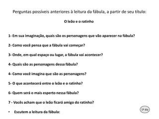 Perguntaspossíveisanteriores à leituradafábula, a partir de seutítulo:O leão e o ratinho1- Emsuaimaginação, quaissãoospersonagensquevãoaparecernafábula?2- Como vocêpensaque a fábulavaicomeçar?3- Onde, emqualespaçooulugar, a fábulavaiacontecer?4- Quaissão as personagensdessafábula?4- Como vocêimaginaquesão as personagens?5- O queacontecerá entre o leão e o ratinho?6- Quemserá o maisespertonessafábula?7 - Vocêsachamque o leãoficará amigo do ratinho?Escutem a leituradafábula:91º dia