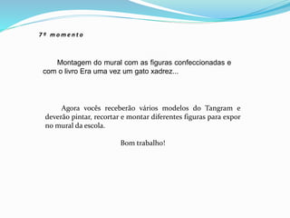 Montagem do mural com as figuras confeccionadas e
com o livro Era uma vez um gato xadrez...
7 º m o m e n t o
Agora vocês receberão vários modelos do Tangram e
deverão pintar, recortar e montar diferentes figuras para expor
no mural da escola.
Bom trabalho!
 