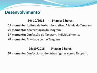 Desenvolvimento
24/ 10/2016 - 1ª aula: 2 horas.
1º momento : Leitura de texto informativo: A lenda do Tangram.
2º momento: Apresentação do Tangram.
3º momento: Confecção do Tangram, individualmente.
4º momento: Atividade com o Tangram.
26/10/2016 - 2ª aula: 2 horas.
5º momento: Confeccionando outras figuras com o Tangram.
 
