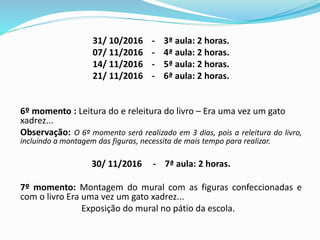 31/ 10/2016 - 3ª aula: 2 horas.
07/ 11/2016 - 4ª aula: 2 horas.
14/ 11/2016 - 5ª aula: 2 horas.
21/ 11/2016 - 6ª aula: 2 horas.
6º momento : Leitura do e releitura do livro – Era uma vez um gato
xadrez...
Observação: O 6º momento será realizado em 3 dias, pois a releitura do livro,
incluindo a montagem das figuras, necessita de mais tempo para realizar.
30/ 11/2016 - 7ª aula: 2 horas.
7º momento: Montagem do mural com as figuras confeccionadas e
com o livro Era uma vez um gato xadrez...
Exposição do mural no pátio da escola.
 