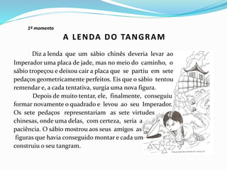 1º momento
Diz a lenda que um sábio chinês deveria levar ao
Imperador uma placa de jade, mas no meio do caminho, o
sábio tropeçou e deixou cair a placa que se partiu em sete
pedaços geometricamente perfeitos. Eis que o sábio tentou
remendar e, a cada tentativa, surgia uma nova figura.
Depois de muito tentar, ele, finalmente, conseguiu
formar novamente o quadrado e levou ao seu Imperador.
Os sete pedaços representariam as sete virtudes
chinesas, onde uma delas, com certeza, seria a
paciência. O sábio mostrou aos seus amigos as
figuras que havia conseguido montar e cada um
construiu o seu tangram.
A LENDA DO TANGRAM
 