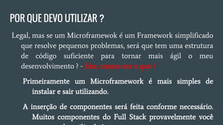 POR QUE DEVO UTILIZAR?
● Legal, mas se um Microframewok é um Framework
simplificado que resolve pequenos problemas será que tem
uma estrutura de códigos suficiente para tornar mais ágil o
meu desenvolvimento? - Sim, mas o que?
○ Primeiramente que um Microframework é mais simples
de utilizar.
○ Inserção de componentes conforme necessário, muitos
componentes do Full Stack provavelmente você nunca
tenha utilizado!
 