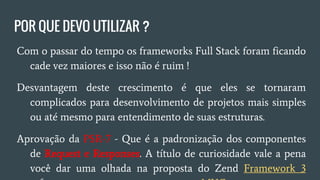 POR QUE DEVO UTILIZAR ?
● Com o passar do tempo os frameworks Full Stack foram
ficando cade vez maiores e isso não é ruim !
● Desvantagem deste crescimento é que eles se tornaram
complicados para desenvolvimento de projetos mais simples
ou até mesmo para entendimento de suas estruturas.
● Aprovação da PSR-7 - Que é a padronização dos
componentes de Request e Responses. A título de curiosidade
vale a pena você dar uma olhada na proposta do Zend
Framework 3 referente a seus componentes como o MVC.
 