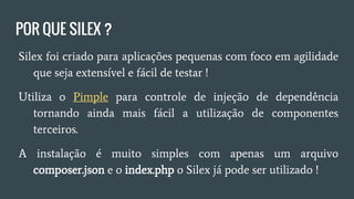 POR QUE SILEX ?
● Silex foi criado para aplicações pequenas com foco em
agilidade que seja extensível e fácil de testar !
● Utiliza o Pimple para controle de injeção de dependência
tornando ainda mais fácil a utilização de componentes
terceiros.
● A instalação é muito simples com apenas um arquivo
composer.json e index.php o Silex já pode ser utilizado !
 