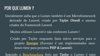 POR QUE LUMEN ?
● Lumen também é um Microframework derivado do Laravel,
criado por Taylor Otwell.
○ Muitos utilizam Laravel e não conhecem Lumen.
○ Criado por Taylor quando estava fazendo micro serviços
para o projeto Envoyer. (Envoyer é um implementador
zero-down-time para projetos PHP & Laravel).
● Segundo o Benchmarking feito por Taylor o Lumen é mais
rápido.
 