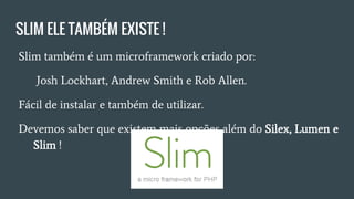 SLIM ELE TAMBÉM EXISTE !
● Slim também é um microframework criado por: Josh
Lockhart, Andrew Smith e Rob Allen.
● Fácil de instalar e de utilzar.
● O futuro parece ser dos Microframeworks?
○ Quais opções temos além do Silex, Lumen e Slim ?
 