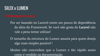 SILEX x LUMEN
● Desvantagem Lumen:
○ Por ser baseado no Laravel existe um pouco de
dependência do Framework e conhecimento do mesmo,
se você não gosta do Laravel não vale a pena;
○ O tamanho de estrutura do Lumen assusta para quem
deseja algo o mais simples possível;
○ Muitos não concordam que o Lumen é tão rápido assim
como é vendido na documentação;
○ A seguir veremos o comparativo do Lumen, Silex e Slim.
 