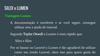 SILEX x LUMEN
● Vantagem Lumen:
○ A documentação é excelente se você seguir consegue
utilizar sem dor de cabeça;
○ Segundo Taylor Otwell Lumen é mais rápido que Silex e
Slim;
○ Por se basear no Laravel, o Lumen é tão agradável de
utilizar como seu irmão Laravel;
 