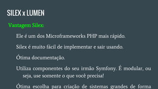 SILEX x LUMEN
● Vantagem Silex:
○ Ele é um dos Microframeworks PHP mais rápido;
○ Silex é muito fácil de implementar e sair usando;
○ Ótima documentação;
○ Utiliza componentes do seu irmão Symfony, é modular,
ou seja, use somente o que você precisa;
○ Ótima escolha para criação de sistemas grandes de forma
profissional e sem muita dor de cabeça.
 