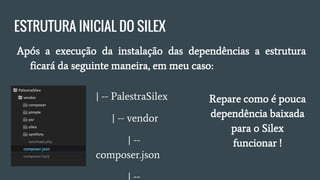 ESTRUTURA INICIAL DO SILEX
● Após a execução da instalação das dependências, a estrutura
ficará da seguinte maneira:
| -- PalestraSilex
| -- vendor
| -- composer.json
| -- composer.lock
Repare como é pouca
dependência baixada
para o Silex
funcionar!
 