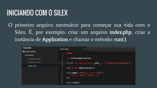 INICIANDO COM O SILEX
● O primeiro arquivo necessário para começar sua vida com o
Silex. É, por exemplo: criar um arquivo index.php, criar a
instância de Application e chamar o método: run().
 